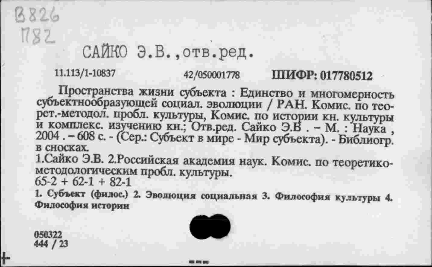 ﻿В <?2.<д
САЙКО Э.В.»отв.ред.
11.113/1-10837
42/050001778 ШИФР: 017780512
Пространства жизни субъекта : Единство и многомерность субъектнообразующей социал, эволюции / РАН. Комис, по тео-рет.-методол. пробл. культуры, Комис, по истории кн. культуры и комплекс, изучению кн.; Отв.ред. Сайко Э.В . - М. : Наука , 2004. - 608 с. - (Сер.: Субъект в мире - Мир субъекта). - Библиогр. в сносках.
1.Сайко Э.В. 2.Российская академия наук. Комис, по теоретикометодологическим пробл. культуры.
65-2 + 62-1 + 82-1
1. Субъект (филос.) 2. Философия истории
Эволюция социальная 3. Философия культуры 4.
050322
444 / 23